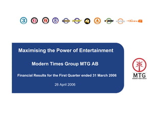 Maximising the Power of Entertainment

        Modern Times Group MTG AB

Financial Results for the First Quarter ended 31 March 2006

                      26 April 2006




                                                              1
 