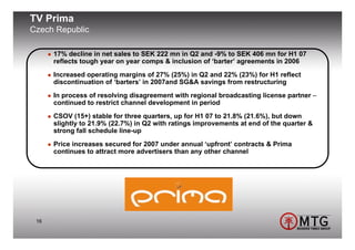 TV Prima
Czech Republic

      17% decline in net sales to SEK 222 mn in Q2 and -9% to SEK 406 mn for H1 07
      reflects tough year on year comps & inclusion of ‘barter’ agreements in 2006
      Increased operating margins of 27% (25%) in Q2 and 22% (23%) for H1 reflect
      discontinuation of ‘barters’ in 2007and SG&A savings from restructuring
      In process of resolving disagreement with regional broadcasting license partner –
      continued to restrict channel development in period
      CSOV (15+) stable for three quarters, up for H1 07 to 21.8% (21.6%), but down
      slightly to 21.9% (22.7%) in Q2 with ratings improvements at end of the quarter &
      strong fall schedule line-up
      Price increases secured for 2007 under annual ‘upfront’ contracts & Prima
      continues to attract more advertisers than any other channel




 16
 