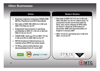 Other Businesses

                      Online                                  Modern Studios

      Business segment comprises CDON.COM,         Net sales of SEK 70 (117) mn in Q2 and
      BET24, Playahead and MTG New Media           SEK 190 (267) mn for H1 reflect lower TV
                                                   production levels and format sales by
      Net sales of SEK 366 (368) mn in Q2 and      Strix, less movie releases & DVD sales
      SEK 779 (782) mn for H1                      for Sonet + disposal of Bromberg in
      Substantial improvement in operating         December 2006 and discontinuation of
      profitability to SEK 27 (-18) mn in Q2 and   Engine in January 2007
      SEK 41 (2) mn for H1
                                                   SEK -15 (3) mn operating loss in Q2 and
      CDON.COM sales up 21% to SEK 172 mn          SEK -13 (7) for H1
      in Q2 and 25% to SEK 386 mn for H1
      BET24 breakeven following focus on
      markets where MTG has scale assets
      TV Shop sold to Guthy Renker and
      deconsolidated from 21 June 2007




 22
 