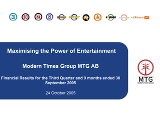 Maximising the Power of Entertainment

          Modern Times Group MTG AB

Financial Results for the Third Quarter and 9 months ended 30
                        September 2005

                      24 October 2005




                                                                1
 