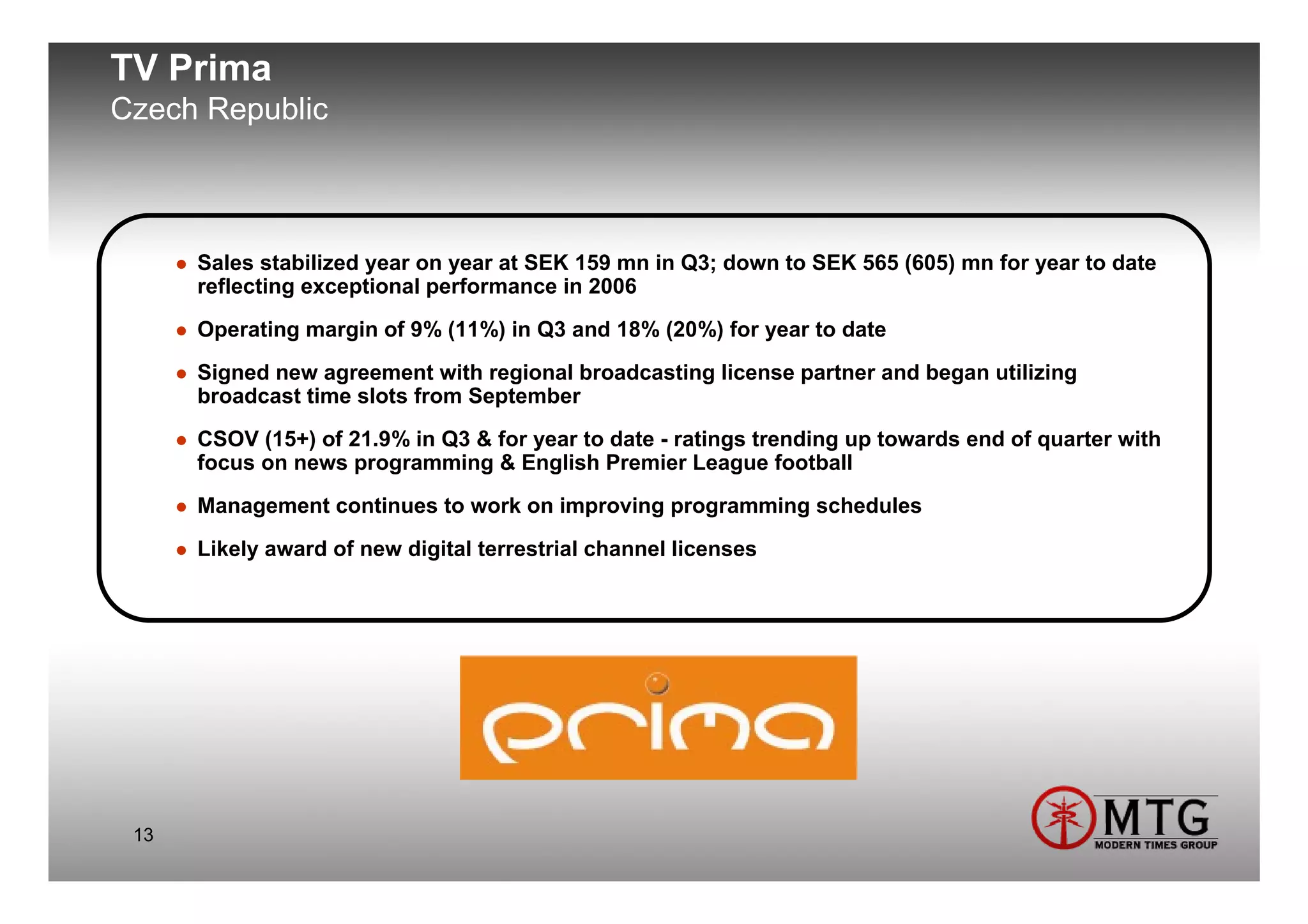 TV Prima
Czech Republic



      Sales stabilized year on year at SEK 159 mn in Q3; down to SEK 565 (605) mn for year to date
      reflecting exceptional performance in 2006
      Operating margin of 9% (11%) in Q3 and 18% (20%) for year to date
      Signed new agreement with regional broadcasting license partner and began utilizing
      broadcast time slots from September
      CSOV (15+) of 21.9% in Q3 & for year to date - ratings trending up towards end of quarter with
      focus on news programming & English Premier League football
      Management continues to work on improving programming schedules
      Likely award of new digital terrestrial channel licenses




 13
 