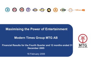 Maximising the Power of Entertainment

          Modern Times Group MTG AB

Financial Results for the Fourth Quarter and 12 months ended 31
                        December 2005

                      16 February 2006



                                                                  1
 