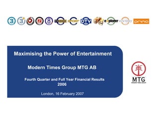 Maximising the Power of Entertainment

     Modern Times Group MTG AB

    Fourth Quarter and Full Year Financial Results
                      2006

             London, 16 February 2007



                                                     1
 