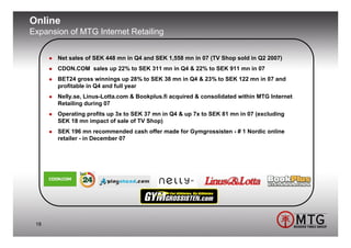 Online
Expansion of MTG Internet Retailing


       Net sales of SEK 448 mn in Q4 and SEK 1,558 mn in 07 (TV Shop sold in Q2 2007)
       CDON.COM sales up 22% to SEK 311 mn in Q4 & 22% to SEK 911 mn in 07
       BET24 gross winnings up 28% to SEK 38 mn in Q4 & 23% to SEK 122 mn in 07 and
       profitable in Q4 and full year
       Nelly.se, Linus-Lotta.com & Bookplus.fi acquired & consolidated within MTG Internet
       Retailing during 07
       Operating profits up 3x to SEK 37 mn in Q4 & up 7x to SEK 81 mn in 07 (excluding
       SEK 18 mn impact of sale of TV Shop)
       SEK 196 mn recommended cash offer made for Gymgrossisten - # 1 Nordic online
       retailer - in December 07




 18
 