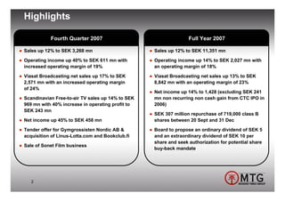 Highlights

           Fourth Quarter 2007                                   Full Year 2007

Sales up 12% to SEK 3,268 mn                      Sales up 12% to SEK 11,351 mn

Operating income up 40% to SEK 611 mn with        Operating income up 14% to SEK 2,027 mn with
increased operating margin of 19%                 an operating margin of 18%

Viasat Broadcasting net sales up 17% to SEK       Viasat Broadcasting net sales up 13% to SEK
2,571 mn with an increased operating margin       8,842 mn with an operating margin of 23%
of 24%
                                                  Net income up 14% to 1,428 (excluding SEK 241
Scandinavian Free-to-air TV sales up 14% to SEK   mn non recurring non cash gain from CTC IPO in
969 mn with 40% increase in operating profit to   2006)
SEK 243 mn
                                                  SEK 307 million repurchase of 719,000 class B
Net income up 45% to SEK 458 mn                   shares between 20 Sept and 31 Dec

Tender offer for Gymgrossisten Nordic AB &        Board to propose an ordinary dividend of SEK 5
acquisition of Linus-Lotta.com and Bookclub.fi    and an extraordinary dividend of SEK 10 per
                                                  share and seek authorization for potential share
Sale of Sonet Film business
                                                  buy-back mandate




   2
 