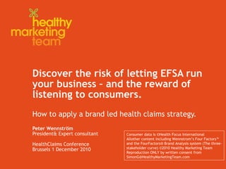 Discover the risk of letting EFSA run your business – and the reward of listening to consumers. How to apply a brand led health claims strategy. Peter Wennström President& Expert consultant HealthClaims Conference Brussels 1 December 2010 Consumer data is ©Health Focus International Allother content including Wennstrom’s Four Factors™  and the FourFactors® Brand Analysis system (The three- stakeholder curve) ©2010 Healthy Marketing Team Reproduction ONLY by written consent from SimonG@HealthyMarketingTeam.com  
