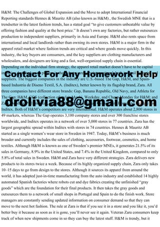 H&M: The Challenges of Global Expansion and the Move to adopt International Financial
Reporting standards Hennes & Mauritz AB (also known as H&M) , the Swedish MNE that is a
trendsetter in the latest fashion trends, has a stated goal “to give customers unbeatable value by
offering fashion and quality at the best price.” It doesn’t own any factories, but rather outsources
production to independent suppliers, primarily in Asia and Europe. H&M also rents space from
international and local landlords rather than owning its own stores. H&M is a major firm in the
apparel retail market where fashion trends are critical and where goods move quickly. In this
industry, the key buyers are consumers, and the key suppliers are clothing manufacturers and
wholesalers, and designers are king and a fast, well-organized supply chain is essential.
Depending on the individual firm strategy, the apparel retail market doesn’t have to be capital
intensive, but the largest players in the industry are very international, both in retail footprint and
suppliers. The biggest companies in the industry are U.S.-based The Gap, H&M, and Spain-
based Industria de Diseno Textil, S.A. (Inditex), better known by its flagship brand, Zara. All
three companies have different store brands: Gap, Banana Republic, Old Navy, and Athleta for
The Gap; H&M, COS (collection of style), Monki, Weekday, and Cheap Monday for H&M; and
Zara, Bershka, Pull and bear, Massimo Dutti, Stradivarius, Oysho, Zara Home and Uterque for
Inditex. Both of H&M’s competitors are very international. H&M operates about 2,800 stores in
49 markets, whereas The Gap operates 3,100 company stores and over 300 franchise stores
worldwide, and Inditex operates in a network of over 5,000 stores in 77 countries. Zara has the
largest geographic spread within Inditex with stores in 74 countries. Hennes & Mauritz AB
started as a single women’s wear store in Sweden in 1947. Today, H&M’s business is much
broader and currently includes the sales of clothing, accessories, footwear, cosmetics, and home
textiles. Although H&M is known as one of Sweden’s premier MNEs, it generates 21.5% of its
sales in Germany, 8.9% in the United States, and 7.4% in the United Kingdom, compared to only
5.8% of total sales in Sweden. H&M and Zara have very different strategies. Zara delivers new
products to its stores twice a week. Because of its highly organized supply chain, Zara only takes
10–15 days to go from design to the stores. Although it sources its apparel from around the
world, it has adopted just-in-time manufacturing from the auto industry and established 14 highly
automated Spanish factories where robots cut and dye fabrics creating the unfinished “gray
goods” which are the foundation for their final products. It then takes the gray goods and
outsources them to a network of small shops in Portugal and Spain to do the finish work. Store
managers are constantly sending updated information on consumer demand so that they can
move to the next hot fashion. The rule at Zara is that if you see it in a store and you like it, you’d
better buy it because as soon as it is gone, you’ll never see it again. Veteran Zara consumers keep
track of when new shipments come in so they can buy the latest stuff. H&M is trendy, but it
 