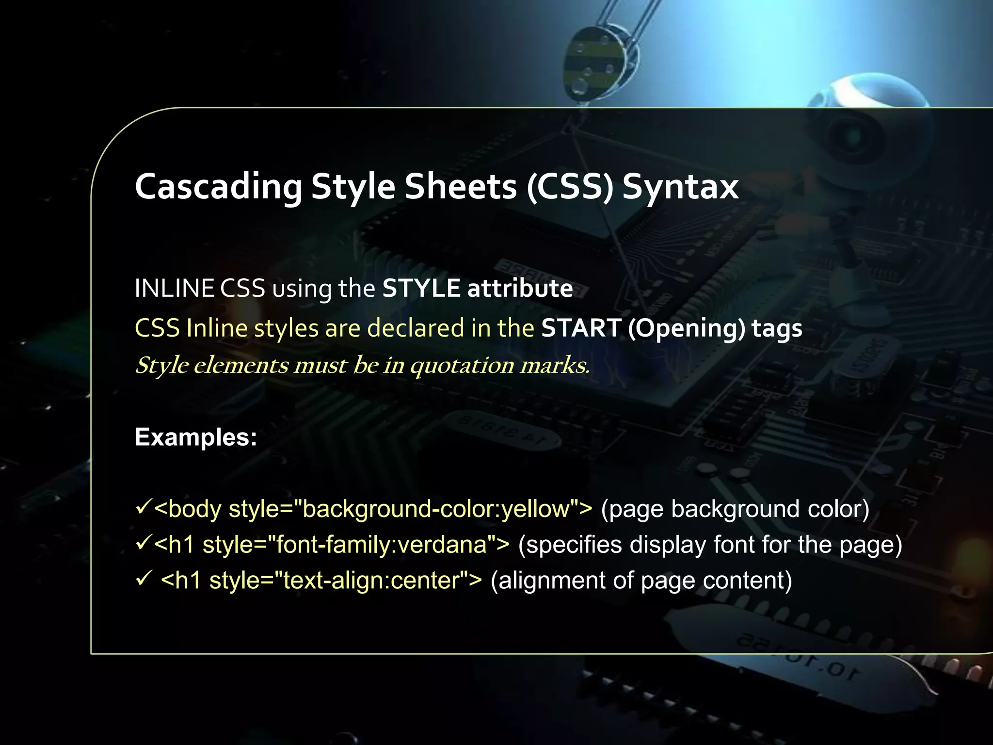 Cascading Style Sheets (CSS) Syntax
INLINE CSS using the STYLE attribute
CSS Inline styles are declared in the START (Opening) tags
Style elements must be in quotation marks.
Examples:
<body style="background-color:yellow"> (page background color)
<h1 style="font-family:verdana"> (specifies display font for the page)
 <h1 style="text-align:center"> (alignment of page content)

 