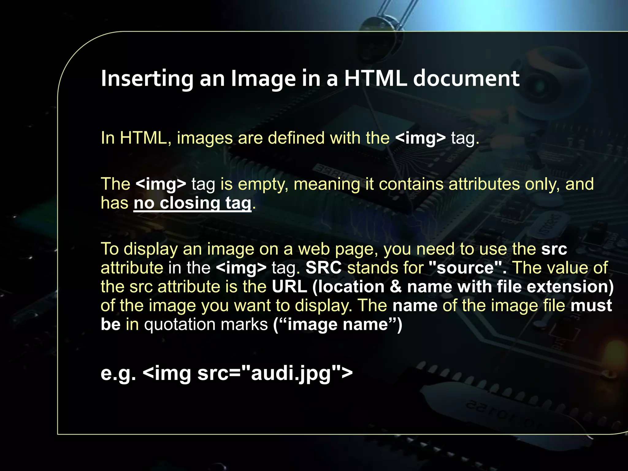 Inserting an Image in a HTML document
In HTML, images are defined with the <img> tag.
The <img> tag is empty, meaning it contains attributes only, and
has no closing tag.
To display an image on a web page, you need to use the src
attribute in the <img> tag. SRC stands for "source". The value of
the src attribute is the URL (location & name with file extension)
of the image you want to display. The name of the image file must
be in quotation marks (“image name”)

e.g. <img src="audi.jpg">

 