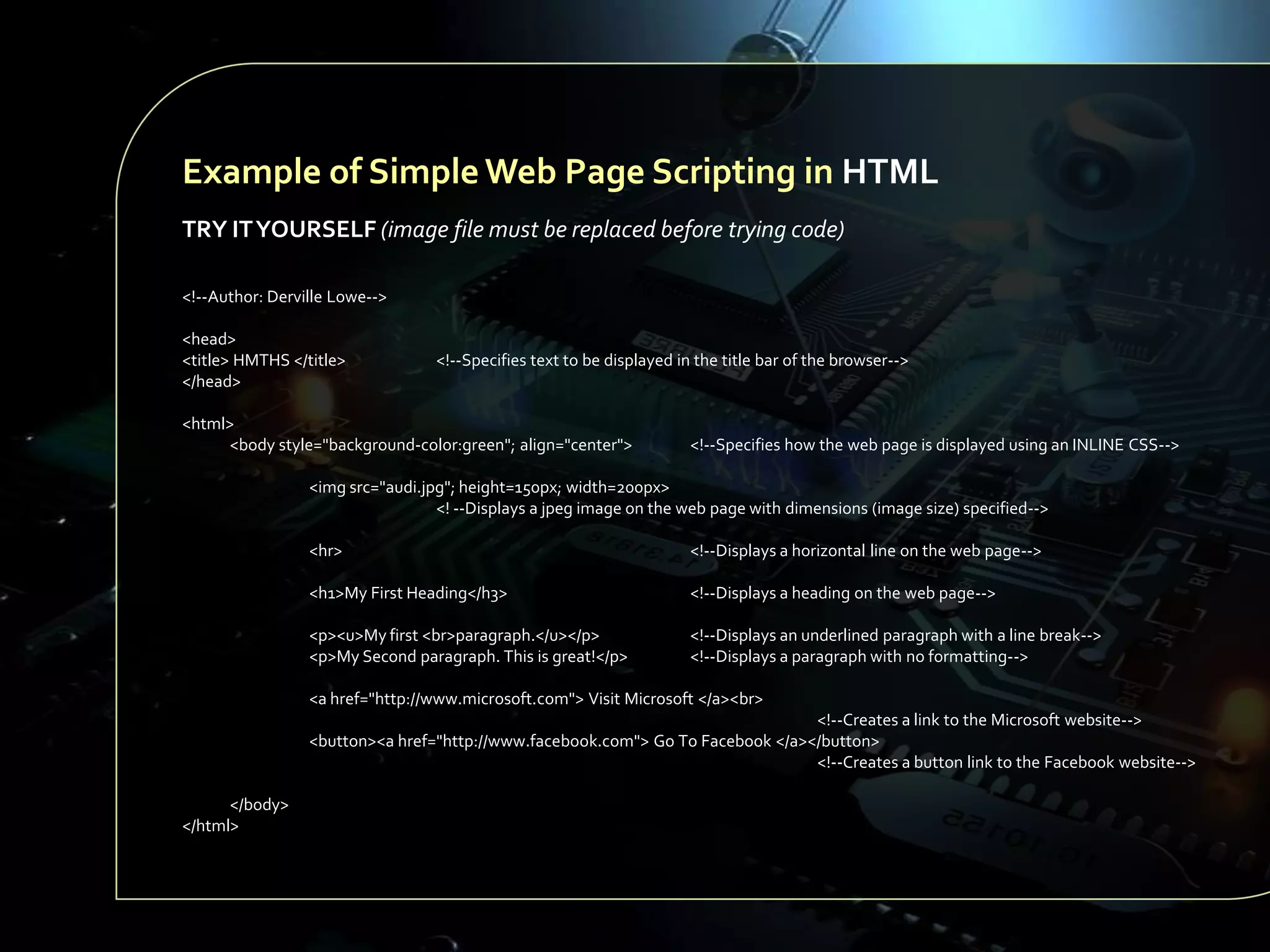 Example of Simple Web Page Scripting in HTML
TRY IT YOURSELF (image file must be replaced before trying code)
<!--Author: Derville Lowe-->
<head>
<title> HMTHS </title>
</head>

<!--Specifies text to be displayed in the title bar of the browser-->

<html>
<body style="background-color:green"; align="center">

<!--Specifies how the web page is displayed using an INLINE CSS-->

<img src="audi.jpg"; height=150px; width=200px>
<! --Displays a jpeg image on the web page with dimensions (image size) specified-->
<hr>

<!--Displays a horizontal line on the web page-->

<h1>My First Heading</h3>

<!--Displays a heading on the web page-->

<p><u>My first <br>paragraph.</u></p>
<p>My Second paragraph. This is great!</p>

<!--Displays an underlined paragraph with a line break-->
<!--Displays a paragraph with no formatting-->

<a href="http://www.microsoft.com"> Visit Microsoft </a><br>
<!--Creates a link to the Microsoft website-->
<button><a href="http://www.facebook.com"> Go To Facebook </a></button>
<!--Creates a button link to the Facebook website-->
</body>
</html>

 