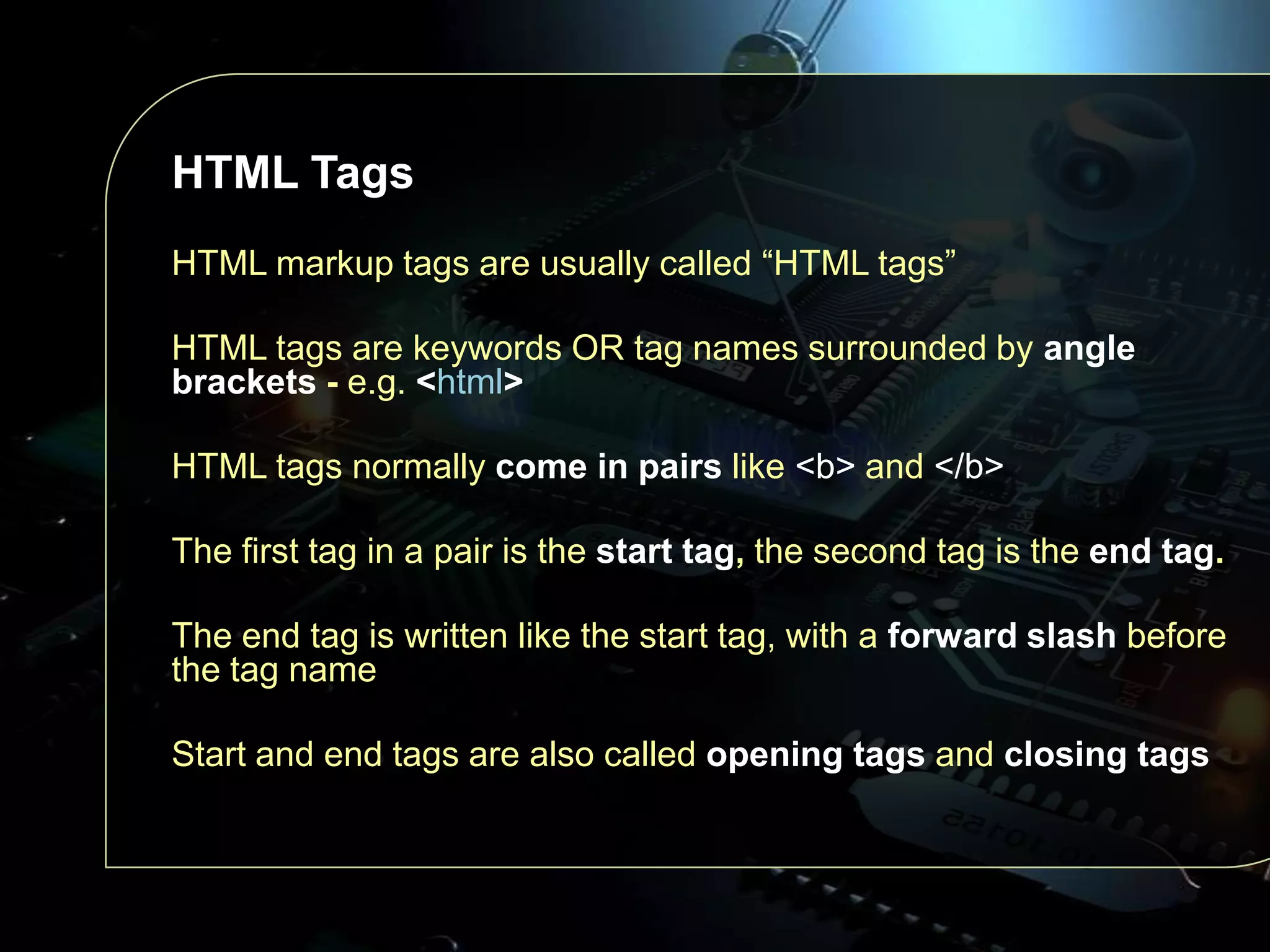 HTML Tags
HTML markup tags are usually called “HTML tags”
HTML tags are keywords OR tag names surrounded by angle
brackets - e.g. <html>
HTML tags normally come in pairs like <b> and </b>

The first tag in a pair is the start tag, the second tag is the end tag.
The end tag is written like the start tag, with a forward slash before
the tag name

Start and end tags are also called opening tags and closing tags

 