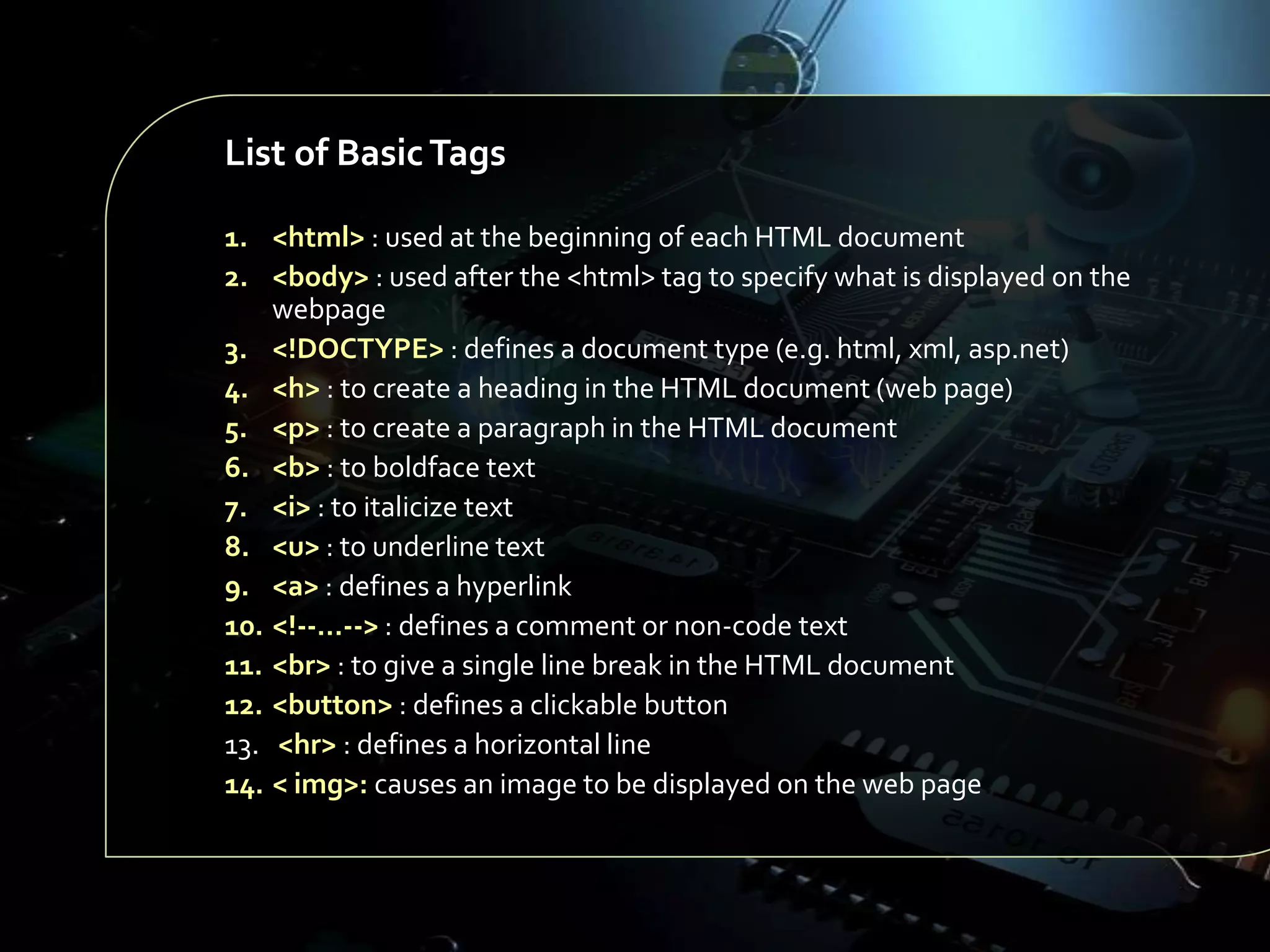 List of Basic Tags
1. <html> : used at the beginning of each HTML document
2. <body> : used after the <html> tag to specify what is displayed on the
webpage
3. <!DOCTYPE> : defines a document type (e.g. html, xml, asp.net)
4. <h> : to create a heading in the HTML document (web page)
5. <p> : to create a paragraph in the HTML document
6. <b> : to boldface text
7. <i> : to italicize text
8. <u> : to underline text
9. <a> : defines a hyperlink
10. <!--…--> : defines a comment or non-code text
11. <br> : to give a single line break in the HTML document
12. <button> : defines a clickable button
13. <hr> : defines a horizontal line
14. < img>: causes an image to be displayed on the web page

 