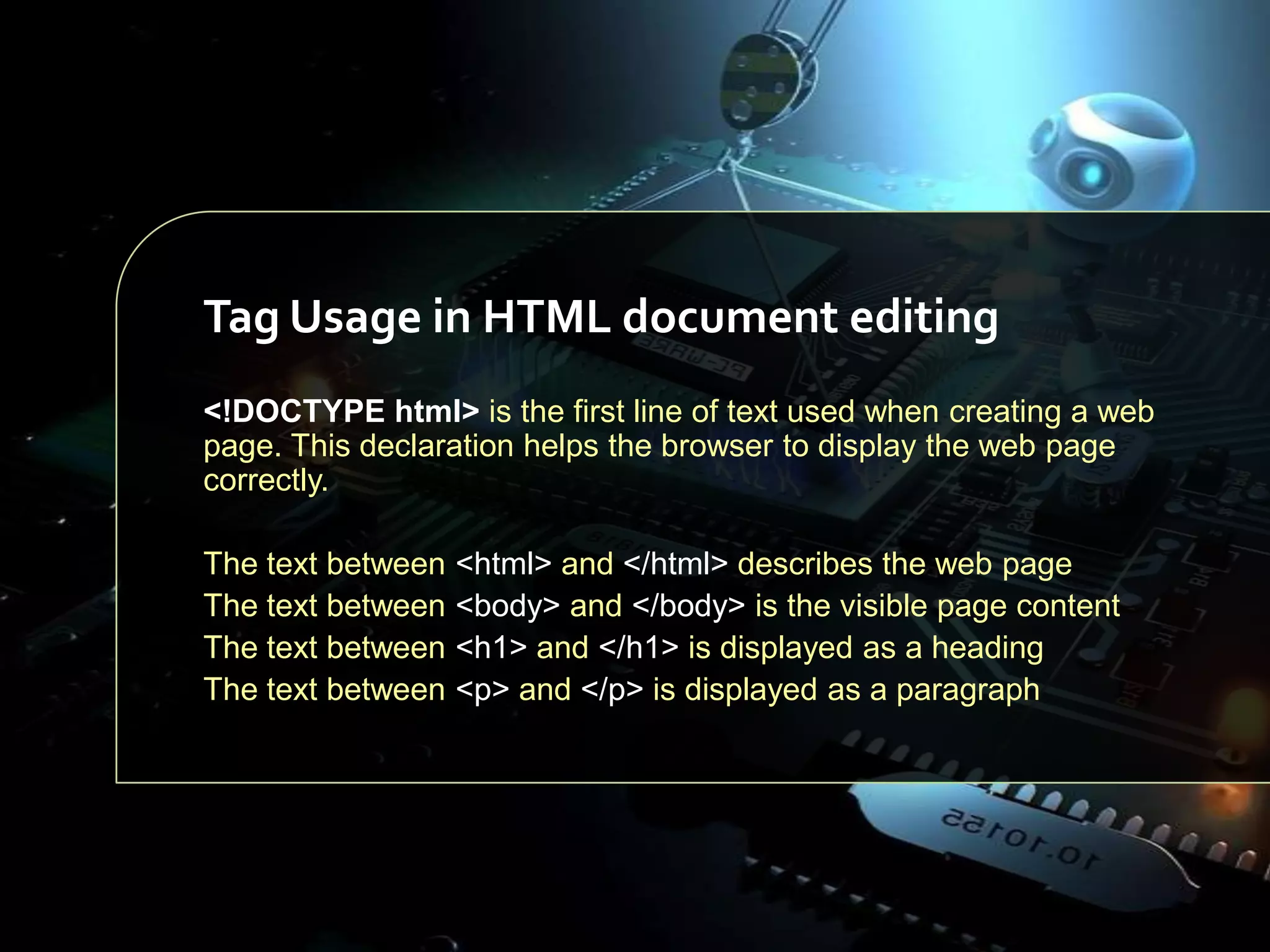 Tag Usage in HTML document editing
<!DOCTYPE html> is the first line of text used when creating a web
page. This declaration helps the browser to display the web page
correctly.
The text between
The text between
The text between
The text between

<html> and </html> describes the web page
<body> and </body> is the visible page content
<h1> and </h1> is displayed as a heading
<p> and </p> is displayed as a paragraph

 