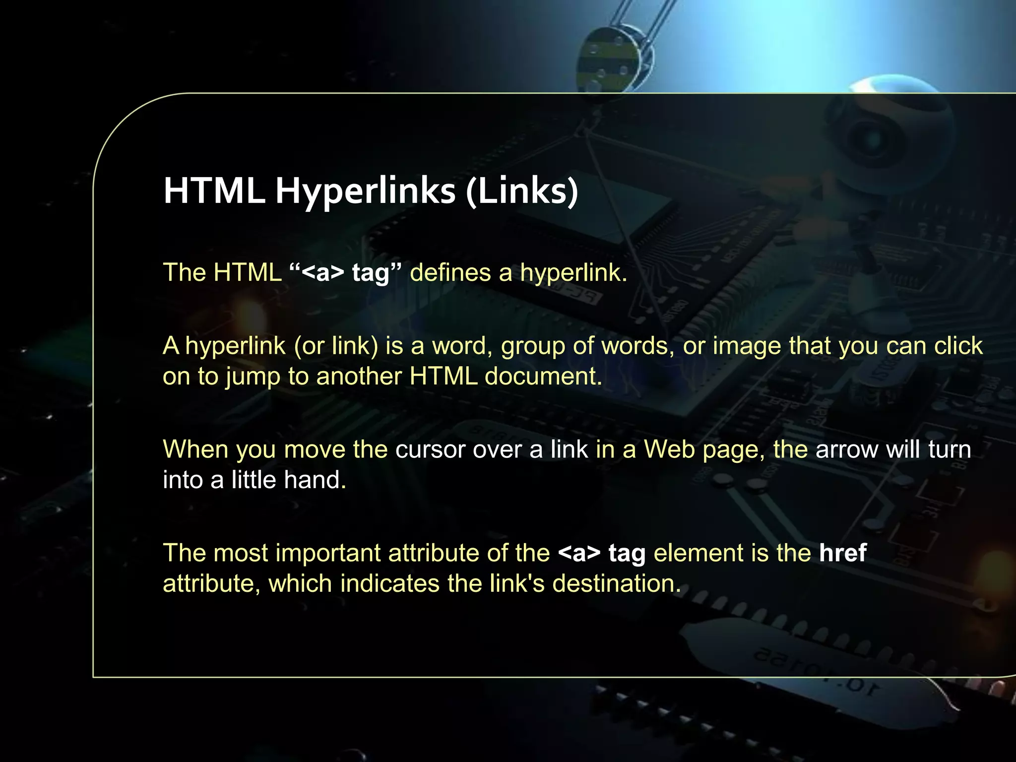 HTML Hyperlinks (Links)
The HTML “<a> tag” defines a hyperlink.
A hyperlink (or link) is a word, group of words, or image that you can click
on to jump to another HTML document.
When you move the cursor over a link in a Web page, the arrow will turn
into a little hand.
The most important attribute of the <a> tag element is the href
attribute, which indicates the link's destination.

 