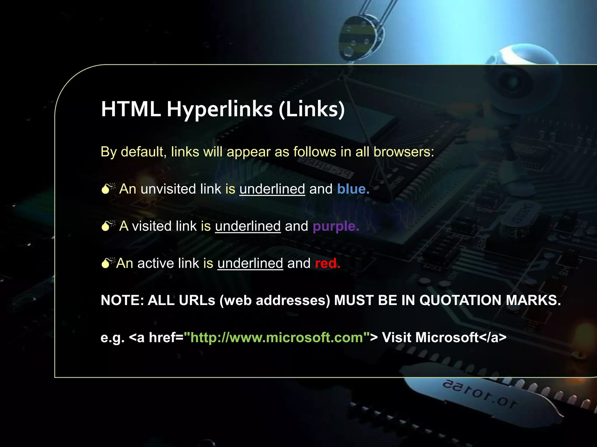 HTML Hyperlinks (Links)
By default, links will appear as follows in all browsers:
 An unvisited link is underlined and blue.
 A visited link is underlined and purple.
An active link is underlined and red.
NOTE: ALL URLs (web addresses) MUST BE IN QUOTATION MARKS.
e.g. <a href="http://www.microsoft.com"> Visit Microsoft</a>

 