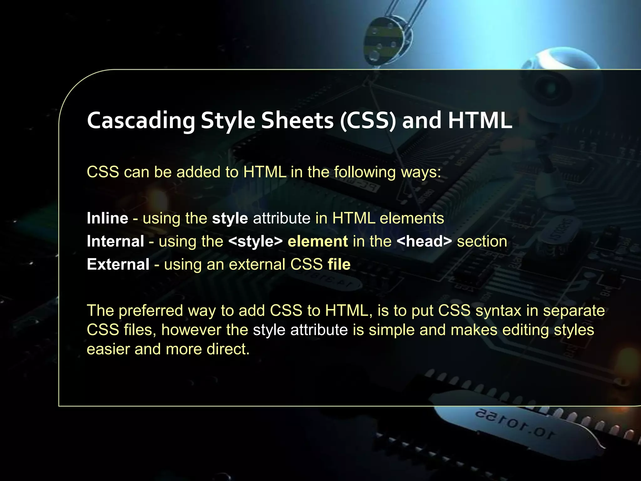 Cascading Style Sheets (CSS) and HTML
CSS can be added to HTML in the following ways:
Inline - using the style attribute in HTML elements
Internal - using the <style> element in the <head> section
External - using an external CSS file
The preferred way to add CSS to HTML, is to put CSS syntax in separate
CSS files, however the style attribute is simple and makes editing styles
easier and more direct.

 