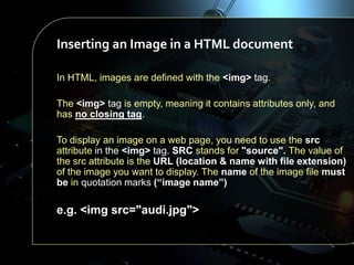 Inserting an Image in a HTML document
In HTML, images are defined with the <img> tag.
The <img> tag is empty, meaning it contains attributes only, and
has no closing tag.
To display an image on a web page, you need to use the src
attribute in the <img> tag. SRC stands for "source". The value of
the src attribute is the URL (location & name with file extension)
of the image you want to display. The name of the image file must
be in quotation marks (“image name”)

e.g. <img src="audi.jpg">

 