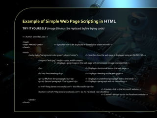 Example of Simple Web Page Scripting in HTML
TRY IT YOURSELF (image file must be replaced before trying code)
<!--Author: Derville Lowe-->
<head>
<title> HMTHS </title>
</head>

<!--Specifies text to be displayed in the title bar of the browser-->

<html>
<body style="background-color:green"; align="center">

<!--Specifies how the web page is displayed using an INLINE CSS-->

<img src="audi.jpg"; height=150px; width=200px>
<! --Displays a jpeg image on the web page with dimensions (image size) specified-->
<hr>

<!--Displays a horizontal line on the web page-->

<h1>My First Heading</h3>

<!--Displays a heading on the web page-->

<p><u>My first <br>paragraph.</u></p>
<p>My Second paragraph. This is great!</p>

<!--Displays an underlined paragraph with a line break-->
<!--Displays a paragraph with no formatting-->

<a href="http://www.microsoft.com"> Visit Microsoft </a><br>
<!--Creates a link to the Microsoft website-->
<button><a href="http://www.facebook.com"> Go To Facebook </a></button>
<!--Creates a button link to the Facebook website-->
</body>
</html>

 