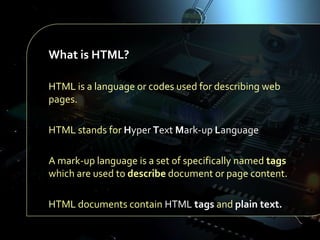 What is HTML?
HTML is a language or codes used for describing web
pages.
HTML stands for Hyper Text Mark-up Language
A mark-up language is a set of specifically named tags
which are used to describe document or page content.
HTML documents contain HTML tags and plain text.

 