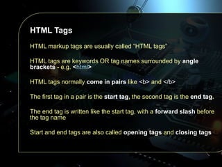 HTML Tags
HTML markup tags are usually called “HTML tags”
HTML tags are keywords OR tag names surrounded by angle
brackets - e.g. <html>
HTML tags normally come in pairs like <b> and </b>

The first tag in a pair is the start tag, the second tag is the end tag.
The end tag is written like the start tag, with a forward slash before
the tag name

Start and end tags are also called opening tags and closing tags

 