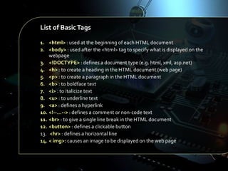 List of Basic Tags
1. <html> : used at the beginning of each HTML document
2. <body> : used after the <html> tag to specify what is displayed on the
webpage
3. <!DOCTYPE> : defines a document type (e.g. html, xml, asp.net)
4. <h> : to create a heading in the HTML document (web page)
5. <p> : to create a paragraph in the HTML document
6. <b> : to boldface text
7. <i> : to italicize text
8. <u> : to underline text
9. <a> : defines a hyperlink
10. <!--…--> : defines a comment or non-code text
11. <br> : to give a single line break in the HTML document
12. <button> : defines a clickable button
13. <hr> : defines a horizontal line
14. < img>: causes an image to be displayed on the web page

 