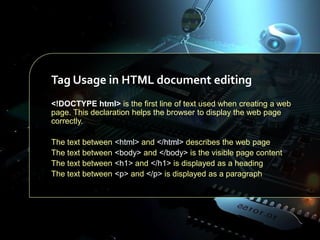 Tag Usage in HTML document editing
<!DOCTYPE html> is the first line of text used when creating a web
page. This declaration helps the browser to display the web page
correctly.
The text between
The text between
The text between
The text between

<html> and </html> describes the web page
<body> and </body> is the visible page content
<h1> and </h1> is displayed as a heading
<p> and </p> is displayed as a paragraph

 
