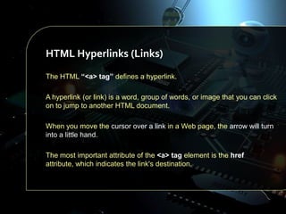 HTML Hyperlinks (Links)
The HTML “<a> tag” defines a hyperlink.
A hyperlink (or link) is a word, group of words, or image that you can click
on to jump to another HTML document.
When you move the cursor over a link in a Web page, the arrow will turn
into a little hand.
The most important attribute of the <a> tag element is the href
attribute, which indicates the link's destination.

 