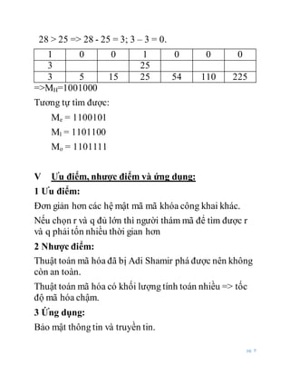 pg. 9
28 > 25 => 28 - 25 = 3; 3 – 3 = 0.
1 0 0 1 0 0 0
3 25
3 5 15 25 54 110 225
=>MH=1001000
Tương tự tìm được:
Me = 1100101
Ml = 1101100
Mo = 1101111
V Ưu điểm, nhược điểm và ứng dụng:
1 Ưu điểm:
Đơn giản hơn các hệ mật mã mã khóa công khai khác.
Nếu chọn r và q đủ lớn thì người thám mã để tìm được r
và q phải tốn nhiều thời gian hơn
2 Nhược điểm:
Thuật toán mã hóa đã bị Adi Shamir phá được nên không
còn an toàn.
Thuật toán mã hóa có khối lượng tính toán nhiều => tốc
độ mã hóa chậm.
3 Ứng dụng:
Bảo mật thông tin và truyền tin.
 