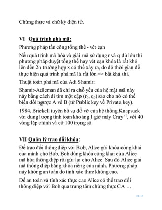 pg. 10
Chứng thực và chữ ký điện tử.
VI Quá trình phá mã:
Phương pháp tấn công tổng thể - vét cạn
Nếu quá trình mã hóa và giải mã sử dụng r và q đủ lớn thì
phương pháp duyệt tổng thể hay vét cạn khóa là rất khó
lên đến 2n trường hợp x có thể xảy ra, do đó thời gian để
thực hiện quá trình phá mã là rất lớn => bất khả thi.
Thuật toán phá mã của Adi Shamir:
Shamir-Adleman đã chỉ ra chỗ yếu của hệ mật mã này
này bằng cách đi tìm một cặp (r0, q0) sao cho nó có thể
biến đổi ngược A về B (từ Public key về Private key).
1984, Brickell tuyên bố sự đổ vỡ của hệ thống Knapsack
với dung lượng tính toán khoảng 1 giờ máy Cray-1
, với 40
vòng lặp chính và cỡ 100 trọng số.
VII Quản lý trao đổi khóa:
Để trao đổi thôngđiệp với Bob, Alice gửi khóa công khai
của mình cho Bob, Bob dùng khóa công khai của Alice
mã hóa thông điệp rồi gửi lại cho Alice. Sau đó Alice giải
mã thông điệp bằng khóa riêng của mình. Phương pháp
này không an toàn do tính xác thực không cao.
Để an toàn và tính xác thực cao Alice có thể trao đổi
thôngđiệp với Bob qua trung tâm chứng thựcCA …
 