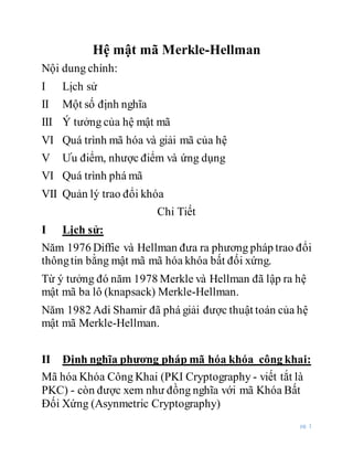 pg. 1
Hệ mật mã Merkle-Hellman
Nội dung chính:
I Lịch sử
II Một số định nghĩa
III Ý tưởng của hệ mật mã
VI Quá trình mã hóa và giải mã của hệ
V Ưu điểm, nhược điểm và ứng dụng
VI Quá trình phá mã
VII Quản lý trao đổi khóa
Chi Tiết
I Lịch sử:
Năm 1976 Diffie và Hellman đưa ra phương pháp trao đổi
thôngtin bằng mật mã mã hóa khóa bất đối xứng.
Từ ý tưởng đó năm 1978 Merkle và Hellman đã lập ra hệ
mật mã ba lô (knapsack) Merkle-Hellman.
Năm 1982 Adi Shamir đã phá giải được thuật toán của hệ
mật mã Merkle-Hellman.
II Định nghĩa phương pháp mã hóa khóa công khai:
Mã hóa Khóa Công Khai (PKI Cryptography - viết tắt là
PKC) - còn được xem như đồng nghĩa với mã Khóa Bất
Đối Xứng (Asynmetric Cryptography)
 