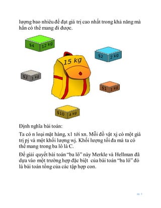 pg. 3
lượng bao nhiêu để đạt giá trị cao nhất trong khả năng mà
hắn có thể mang đi được.
Định nghĩa bài toán:
Ta có n loại mặt hàng, x1 tới xn. Mỗi đồ vật xj có một giá
trị pj và một khối lượng wj. Khối lượng tối đa mà ta có
thể mang trong ba lô là C.
Để giải quyết bài toán “ba lô” này Merkle và Hellman đã
dựa vào một trường hợp đặc biệt của bài toán “ba lô” đó
là bài toán tổng của các tập hợp con.
 