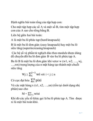 pg. 4
Định nghĩa bài toán tổng của tập hợp con:
Cho một tập hợp các số A và một số B, tìm một tập hợp
con của A sao cho tổng bằng B.
Liên hệ giữa hai bài toán:
A là một ba lô phức tạp (hard knapsack)
B là một ba lô đơn giản (easy knapsack) hay một ba lô
siêu tăng (superincreasing knapsack)
Các hệ số và phần tử nghịch đảo theo module được dùng
để chuyển đổi ba lô đơn giản B vào ba lô phứctạp A.
Ba lô B là một ba lô đơn giản khi vetor w (w1, w2, …, wj,
…,wn) trọnglượng của n mặt hàng tạo thành một chuỗi
siêu tăng
Wj ≥ ∑ wi
j−1
i với i < j ≤ n
Có cực đại hóa ∑ pixin
i
Và các mặt hàng x (x1, x2, …,xn) (tồn tại dưới dạng nhị
phân)sao cho
M = ∑ wixin
i=1
Khi đó các yếu tố khác gọi là ba lô phứctạp A. Tìm được
xi là một bài toán khó.
 