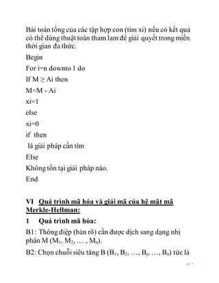 pg. 5
Bài toán tổng của các tập hợp con (tìm xi) nếu có kết quả
có thể dùng thuật toán tham lam để giải quyết trong miền
thời gian đa thức.
Begin
For i=n downto 1 do
If M ≥ Ai then
M=M - Ai
xi=1
else
xi=0
if then
là giải pháp cần tìm
Else
Không tồn tại giải pháp nào.
End
VI Quá trình mã hóa và giải mã của hệ mật mã
Merkle-Hellman:
1 Quá trình mã hóa:
B1: Thông điệp (bản rõ) cần được dịch sang dạng nhị
phân M (M1, M2, … , Mn).
B2: Chọn chuỗi siêu tăng B (B1, B2, …, Bj, …, Bn) tức là
 