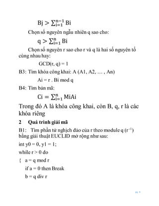 pg. 6
Bj > ∑ Bin−1
i=1
Chọn số nguyên ngẫu nhiên q sao cho:
q > ∑ Bin
i=1
Chọn số nguyên r sao cho r và q là hai số nguyên tố
cùng nhau hay:
GCD(r, q) = 1
B3: Tìm khóa công khai: A (A1, A2, … , An)
Ai = r . Bi mod q
B4: Tìm bản mã:
Ci = ∑ MiAin
i=1
Trong đó A là khóa công khai, còn B, q, r là các
khóa riêng
2 Quá trình giải mã
B1: Tìm phần tử nghịch đảo của r theo module q (r -1
)
bằng giải thuật EUCLID mở rộng như sau:
int y0 = 0, y1 = 1;
while r > 0 do
{ a = q mod r
if a = 0 then Break
b = q div r
 