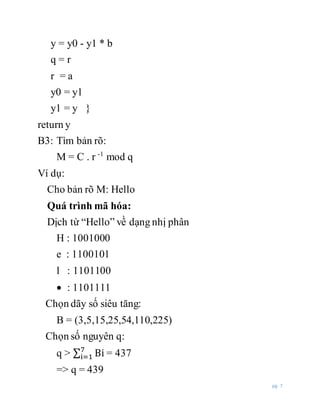 pg. 7
y = y0 - y1 * b
q = r
r = a
y0 = y1
y1 = y }
return y
B3: Tìm bản rõ:
M = C . r -1
mod q
Ví dụ:
Cho bản rõ M: Hello
Quá trình mã hóa:
Dịch từ “Hello” về dạng nhị phân
H : 1001000
e : 1100101
l : 1101100
 : 1101111
Chọn dãy số siêu tăng:
B = (3,5,15,25,54,110,225)
Chọn số nguyên q:
q > ∑ Bi7
i=1 = 437
=> q = 439
 