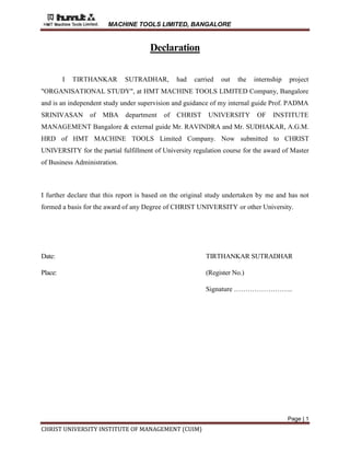 MACHINE TOOLS LIMITED, BANGALORE
Page | 1
CHRIST UNIVERSITY INSTITUTE OF MANAGEMENT (CUIM)
Declaration
I TIRTHANKAR SUTRADHAR, had carried out the internship project
"ORGANISATIONAL STUDY", at HMT MACHINE TOOLS LIMITED Company, Bangalore
and is an independent study under supervision and guidance of my internal guide Prof. PADMA
SRINIVASAN of MBA department of CHRIST UNIVERSITY OF INSTITUTE
MANAGEMENT Bangalore & external guide Mr. RAVINDRA and Mr. SUDHAKAR, A.G.M.
HRD of HMT MACHINE TOOLS Limited Company. Now submitted to CHRIST
UNIVERSITY for the partial fulfillment of University regulation course for the award of Master
of Business Administration.
I further declare that this report is based on the original study undertaken by me and has not
formed a basis for the award of any Degree of CHRIST UNIVERSITY or other University.
Date: TIRTHANKAR SUTRADHAR
Place: (Register No.)
Signature ……………………..
 