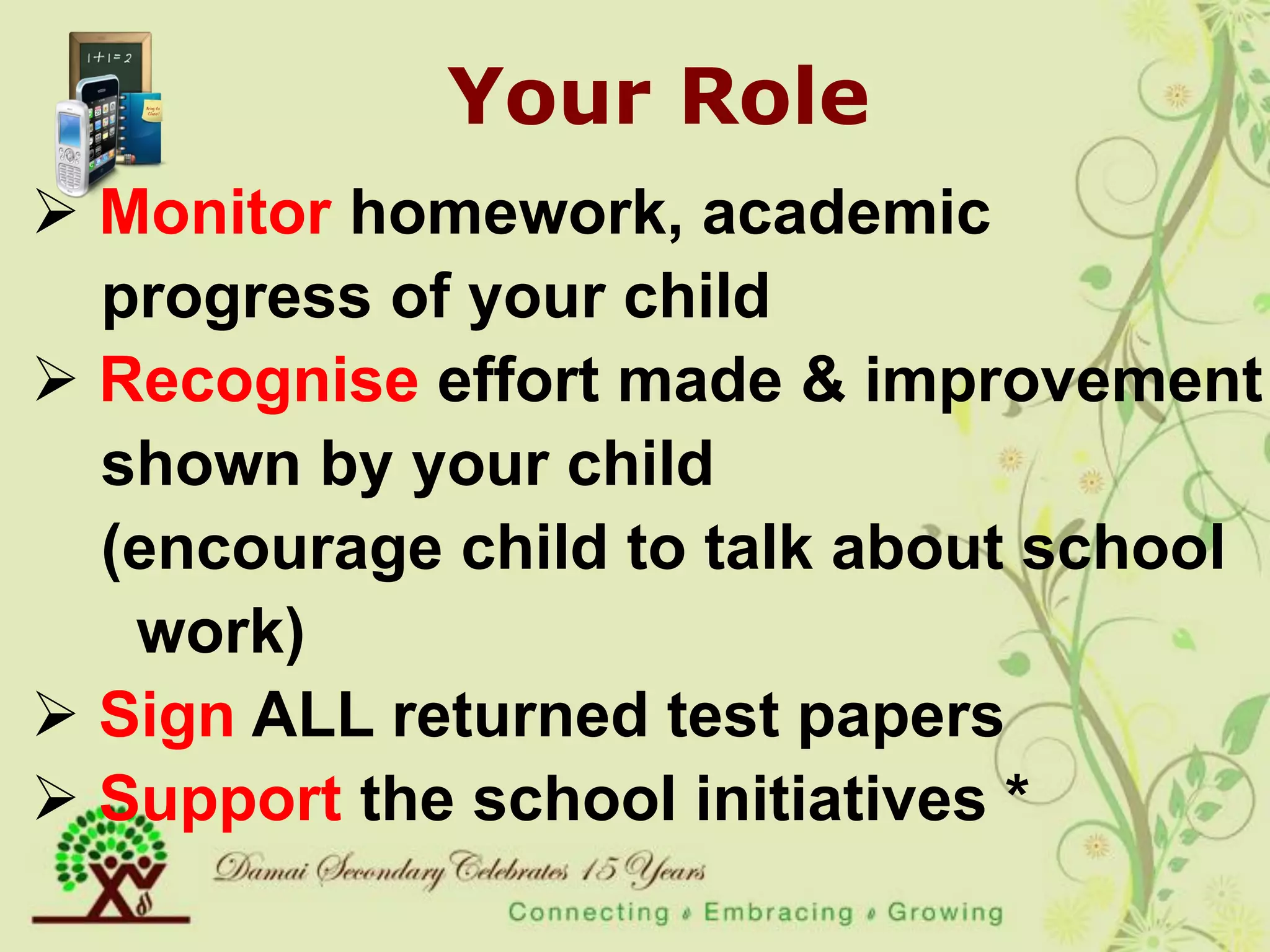 Your Role
 Monitor homework, academic
  progress of your child
 Recognise effort made & improvement
  shown by your child
  (encourage child to talk about school
   work)
 Sign ALL returned test papers
 Support the school initiatives *
 