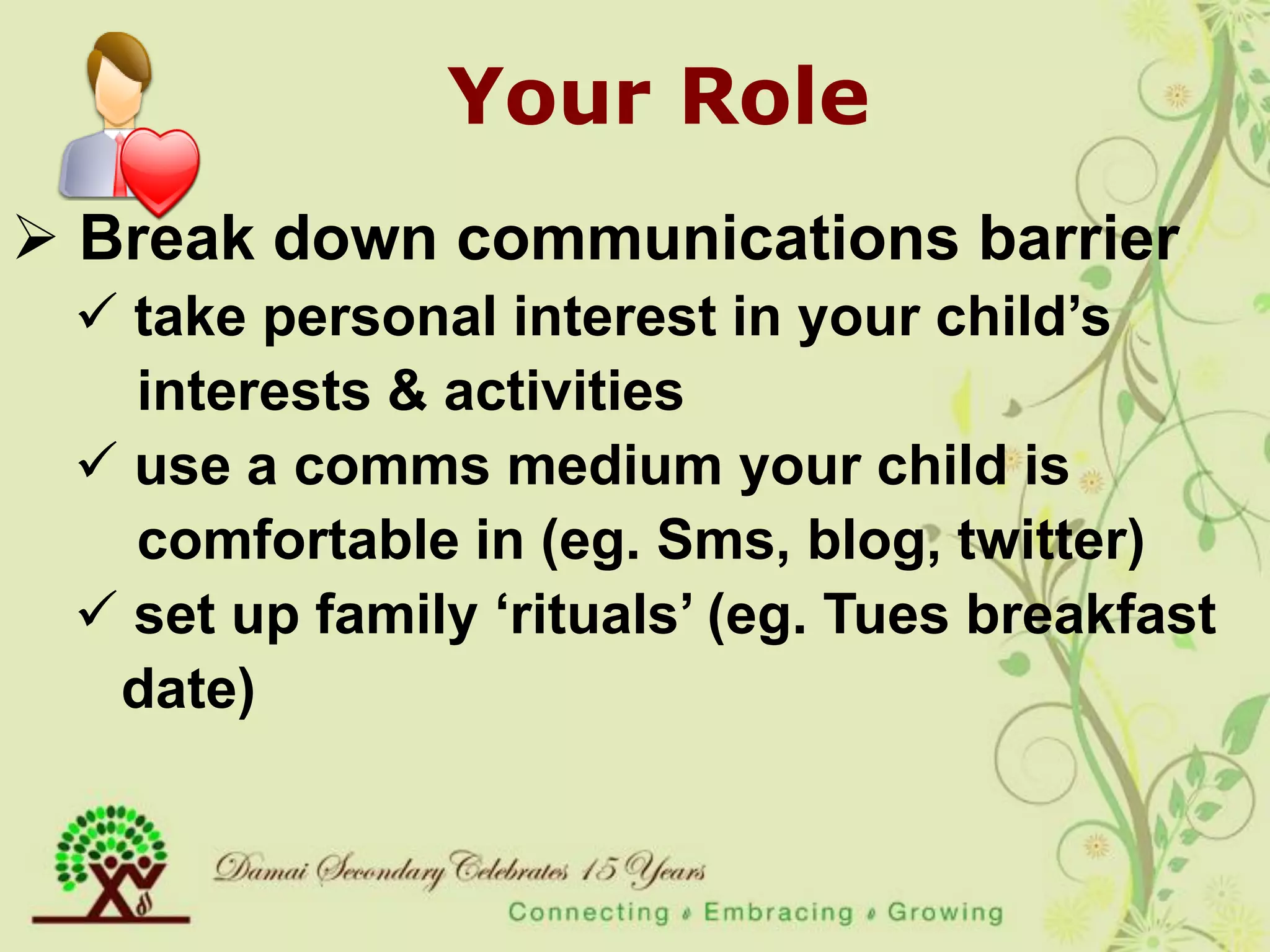 Your Role
 Break down communications barrier
  take personal interest in your child‟s
   interests & activities
  use a comms medium your child is
   comfortable in (eg. Sms, blog, twitter)
  set up family „rituals‟ (eg. Tues breakfast
  date)
 