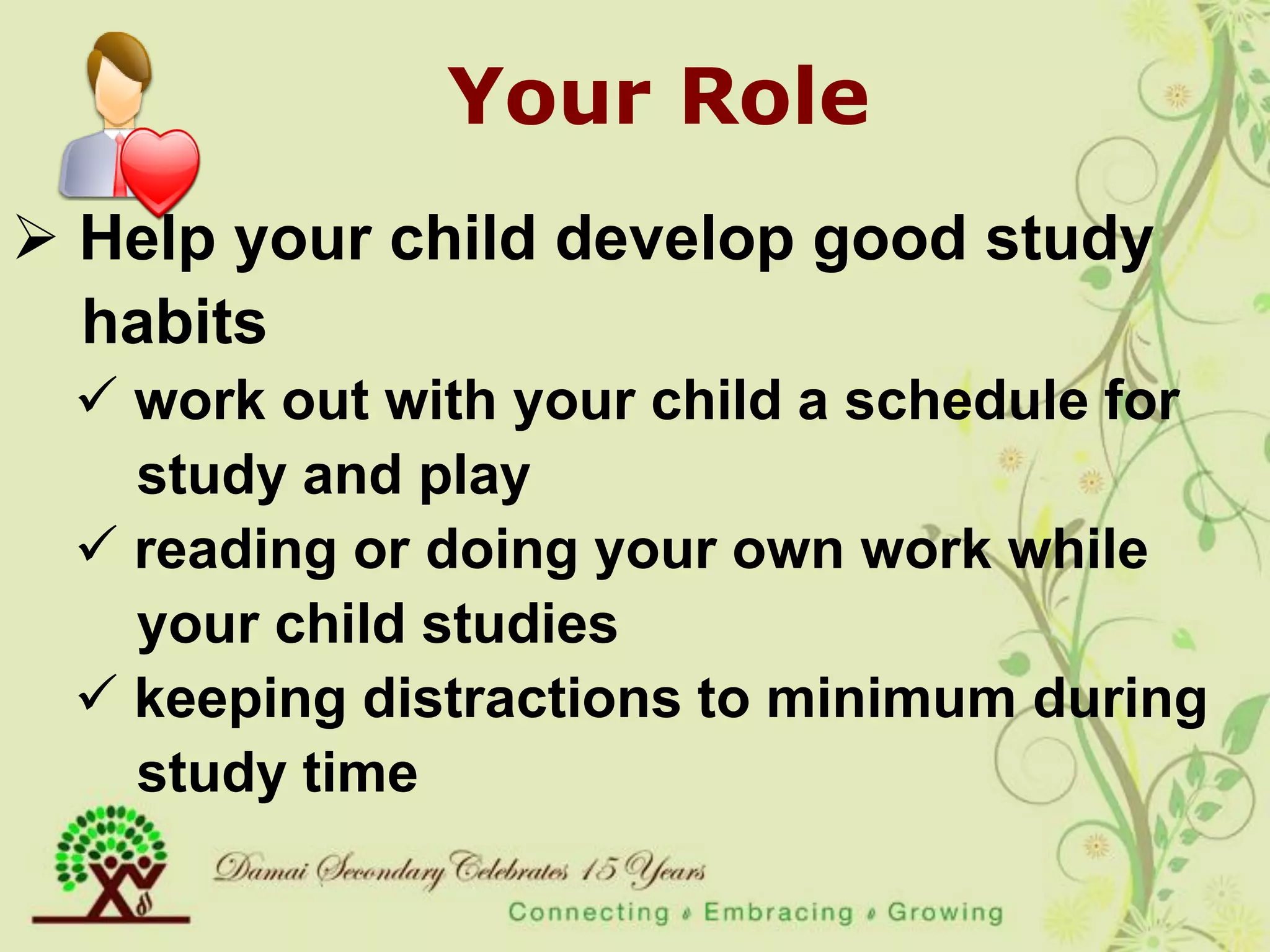 Your Role
 Help your child develop good study
  habits
  work out with your child a schedule for
   study and play
  reading or doing your own work while
   your child studies
  keeping distractions to minimum during
   study time
 