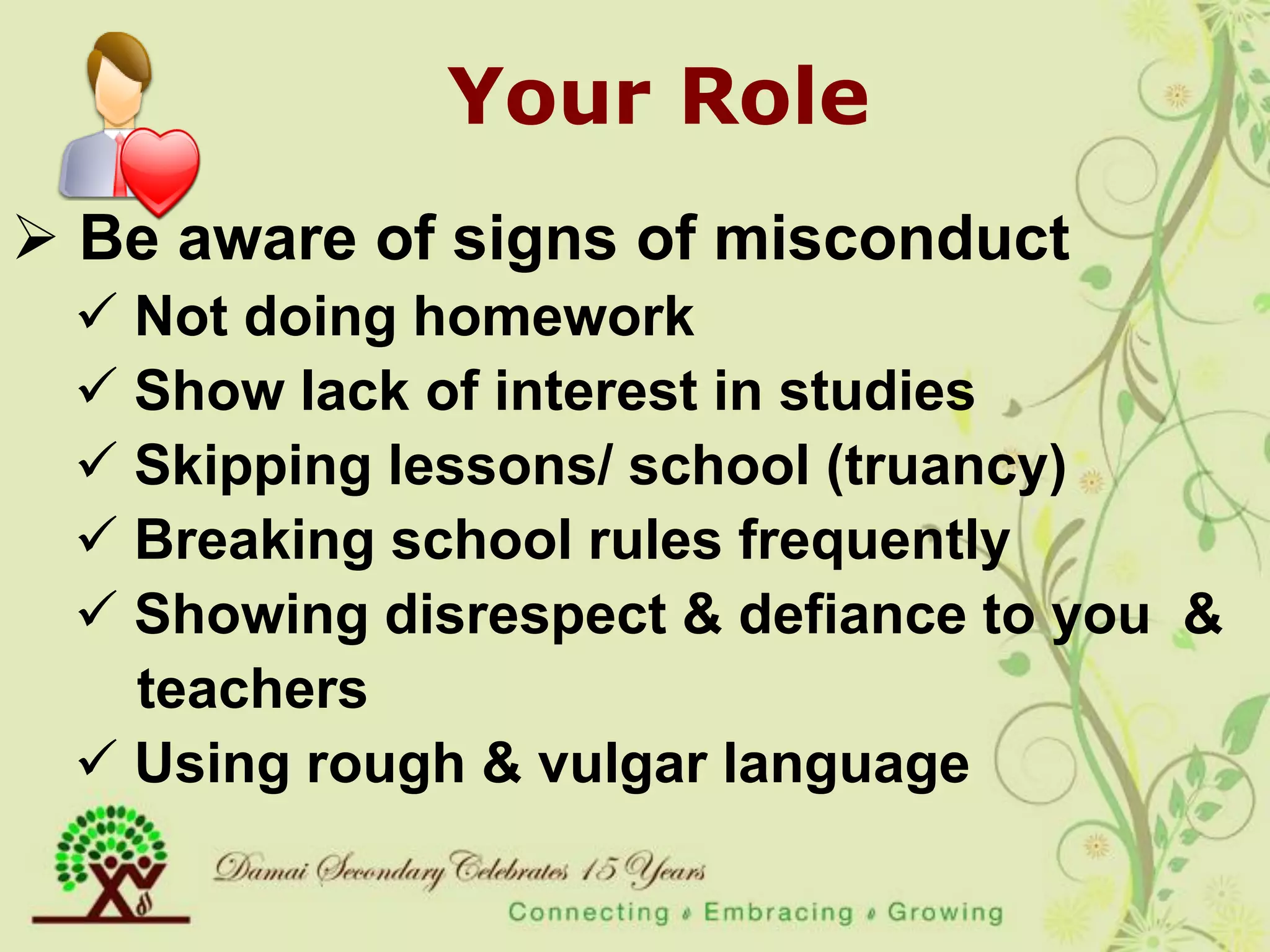 Your Role
 Be aware of signs of misconduct
  Not doing homework
  Show lack of interest in studies
  Skipping lessons/ school (truancy)
  Breaking school rules frequently
  Showing disrespect & defiance to you &
   teachers
  Using rough & vulgar language
 
