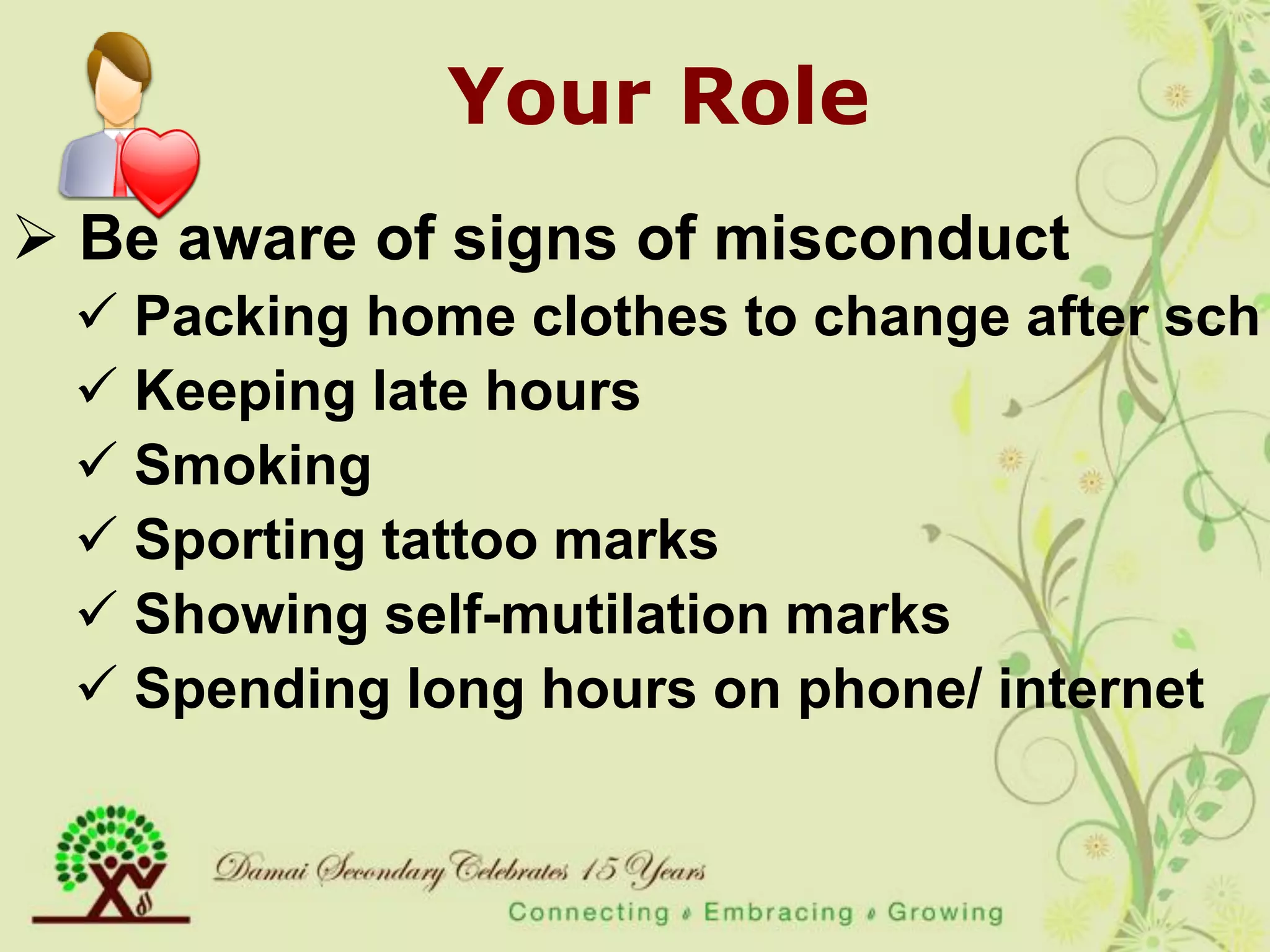 Your Role
 Be aware of signs of misconduct
  Packing home clothes to change after sch
  Keeping late hours
  Smoking
  Sporting tattoo marks
  Showing self-mutilation marks
  Spending long hours on phone/ internet
 