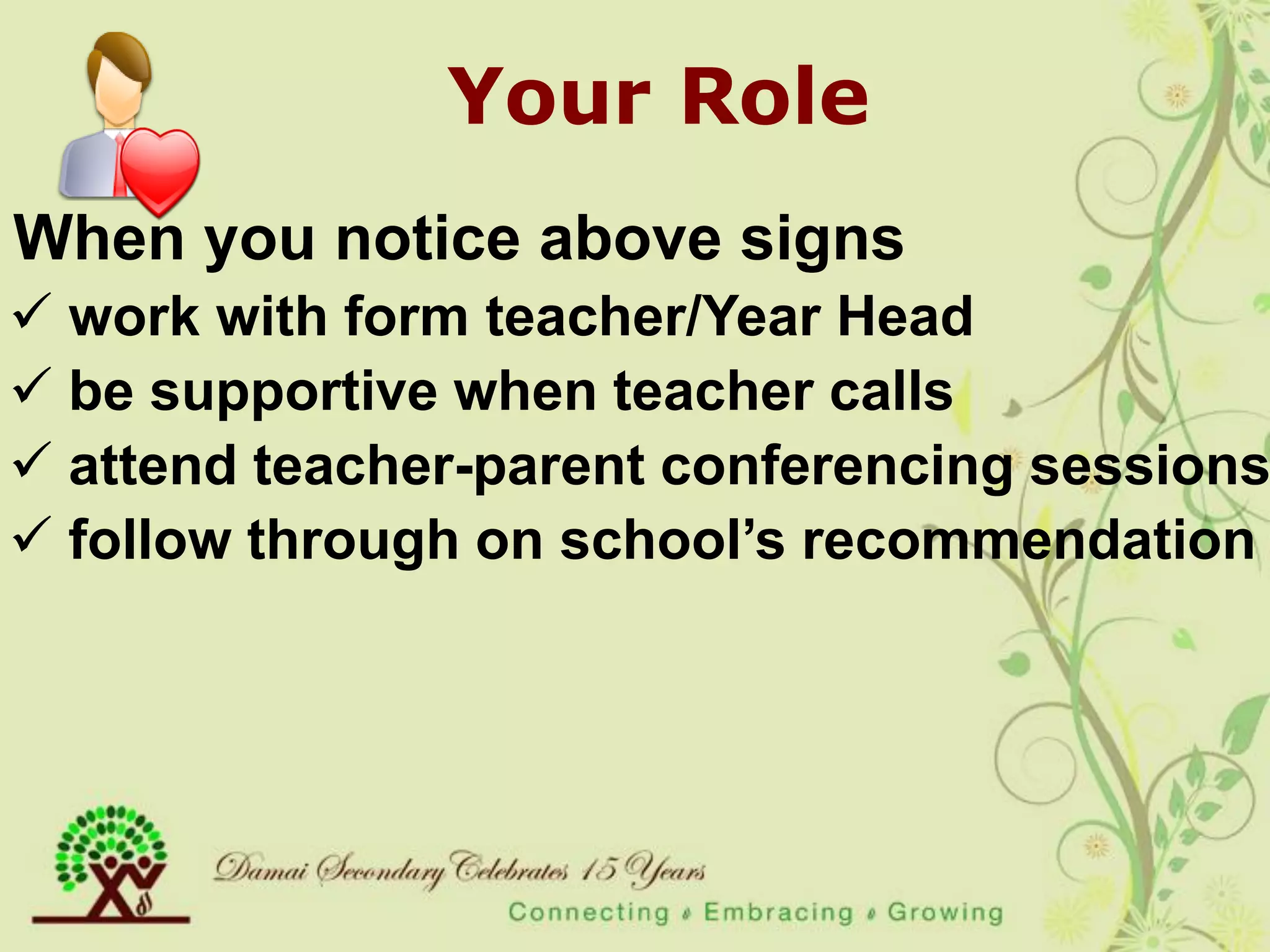 Your Role
When you notice above signs
 work with form teacher/Year Head
 be supportive when teacher calls
 attend teacher-parent conferencing sessions
 follow through on school‟s recommendation
 