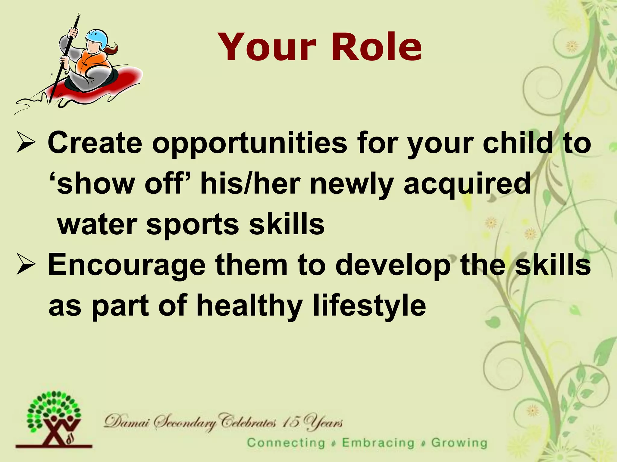 Your Role

 Create opportunities for your child to
  „show off‟ his/her newly acquired
   water sports skills
 Encourage them to develop the skills
  as part of healthy lifestyle
 