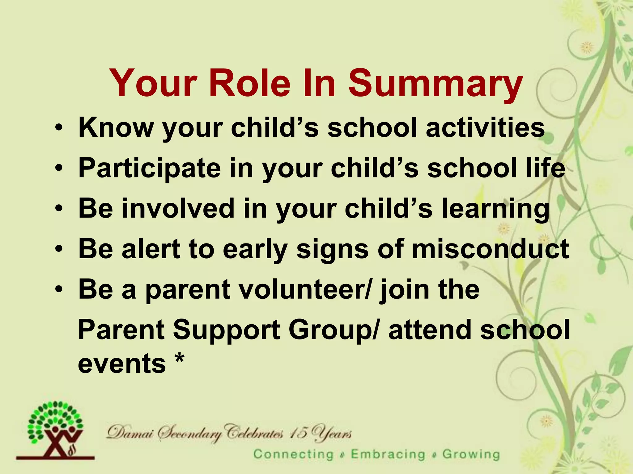Your Role In Summary
•   Know your child‟s school activities
•   Participate in your child‟s school life
•   Be involved in your child‟s learning
•   Be alert to early signs of misconduct
•   Be a parent volunteer/ join the
    Parent Support Group/ attend school
    events *
 