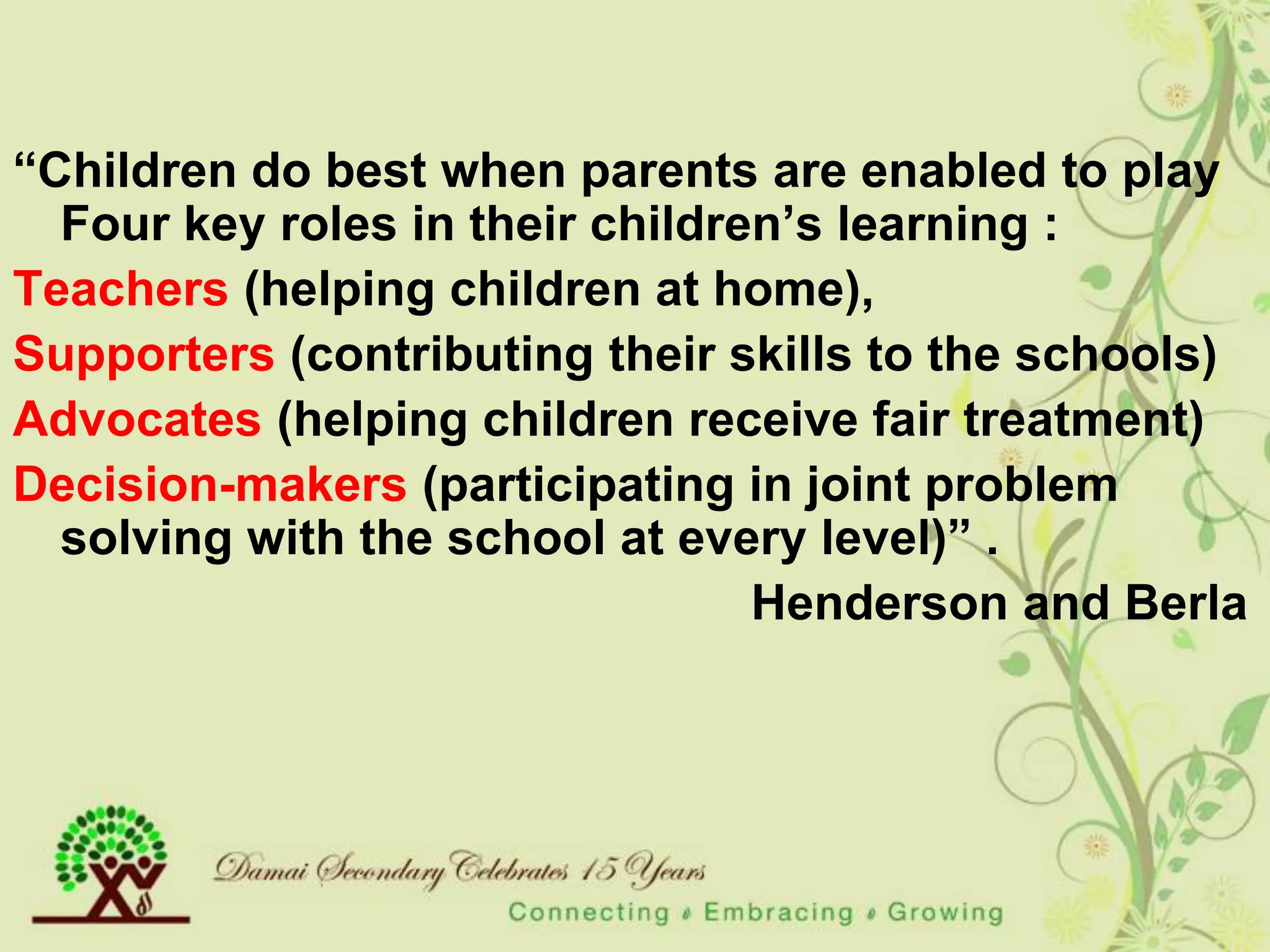 “Children do best when parents are enabled to play
  Four key roles in their children‟s learning :
Teachers (helping children at home),
Supporters (contributing their skills to the schools)
Advocates (helping children receive fair treatment)
Decision-makers (participating in joint problem
  solving with the school at every level)” .
                                 Henderson and Berla
 