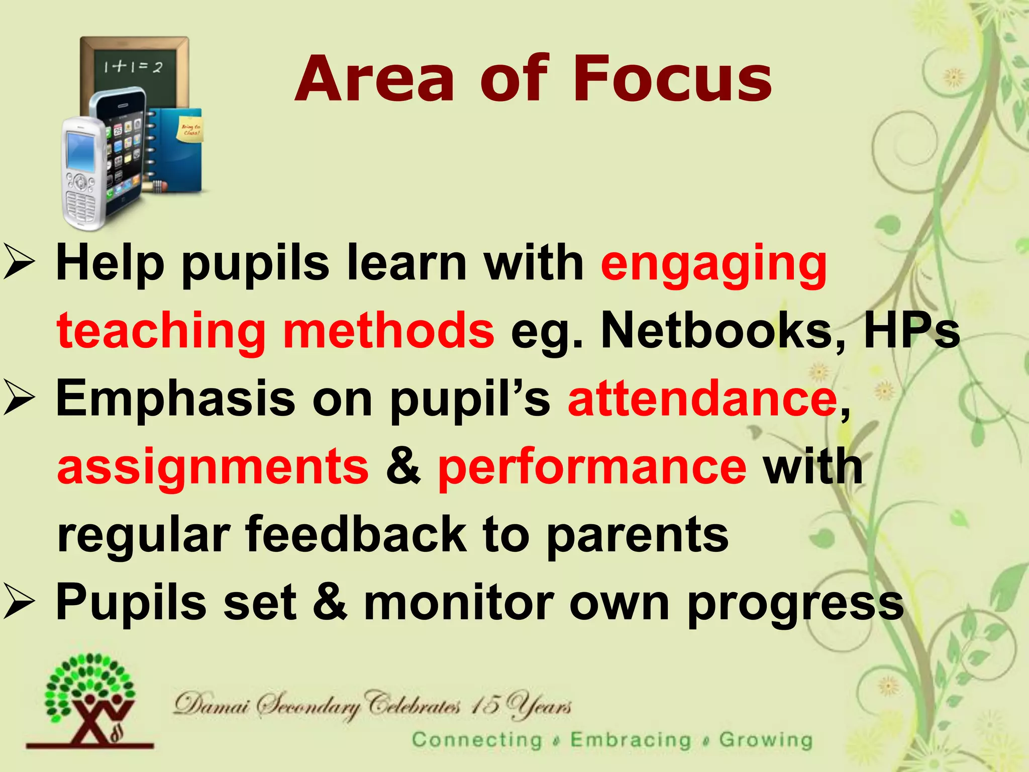 Area of Focus

 Help pupils learn with engaging
  teaching methods eg. Netbooks, HPs
 Emphasis on pupil‟s attendance,
  assignments & performance with
  regular feedback to parents
 Pupils set & monitor own progress
 