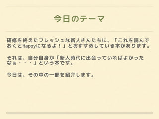 今日のテーマ
研修を終えたフレッシュな新人さんたちに、「これを読んで
おくとHappyになるよ！」とおすすめしている本があります。
それは、自分自身が「新人時代に出会っていればよかった
なぁ・・・」という本です。
今日は、その中の一部を紹介します。
 