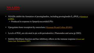 NSAIDS
• NSAIDs inhibit the formation of prostaglandins, including prostaglandin E2 (PGE2) (Grenier et
al 2002).
– Produced in response to lipopolysaccaride(LPS)-
• Upregulates bone resorption by osteoclasts;(Heasman PAand Collins JP1993)
• Levels of PGE2 are elevated in pts with periodontitis ( Plamondon and sorsa jp 2002)
• Inhibits fibroblasts function and has inhibitory effects on the immune response (Grossi and
Genco Ann Periodontics 1997).
 