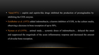 • Vane(1971) -- aspirin and aspirin-like drugs inhibited the production of prostaglandins by
inhibiting the COX enzyme.
• Goldhaber et al. (1973) added indomethacin, a known inhibitor of COX, to the culture media,
observing a decrease in bone resorption of up to 50%.
• Nyman et al (1979)… animal study… systemic doses of indomethacin… delayed the onset
and suppressed the magnitude of the acute inflammatory response and decreased the amount
of alveolar bone resorption.
 