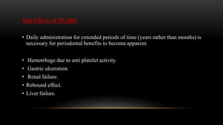 Side Effects of NSAIDs
• Daily administration for extended periods of time (years rather than months) is
necessary for periodontal benefits to become apparent.
• Hemorrhage due to anti platelet activity.
• Gastric ulceration.
• Renal failure.
• Rebound effect.
• Liver failure.
 